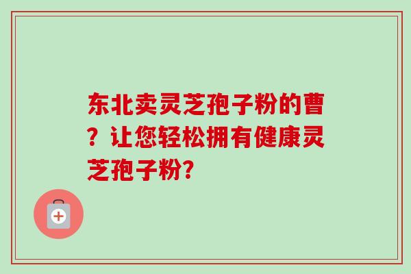 东北卖灵芝孢子粉的曹？让您轻松拥有健康灵芝孢子粉？