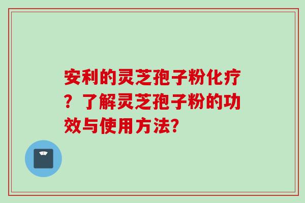 安利的灵芝孢子粉化疗？了解灵芝孢子粉的功效与使用方法？