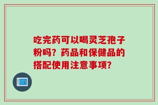 吃完药可以喝灵芝孢子粉吗？药品和保健品的搭配使用注意事项？