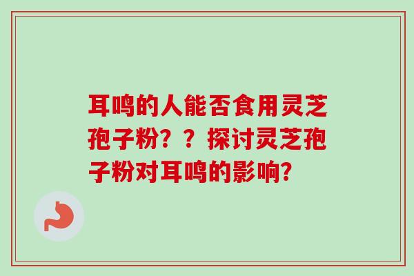 耳鸣的人能否食用灵芝孢子粉？？探讨灵芝孢子粉对耳鸣的影响？