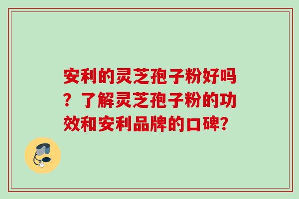 安利的灵芝孢子粉好吗？了解灵芝孢子粉的功效和安利品牌的口碑？