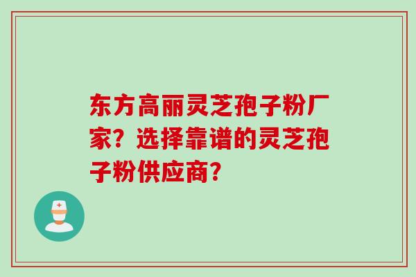 东方高丽灵芝孢子粉厂家？选择靠谱的灵芝孢子粉供应商？