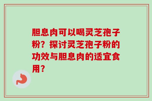 胆息肉可以喝灵芝孢子粉？探讨灵芝孢子粉的功效与胆息肉的适宜食用？