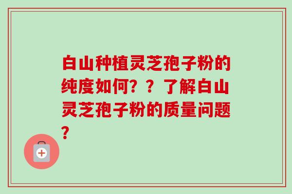 白山种植灵芝孢子粉的纯度如何？？了解白山灵芝孢子粉的质量问题？