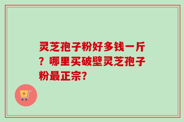 灵芝孢子粉好多钱一斤？哪里买破壁灵芝孢子粉最正宗？