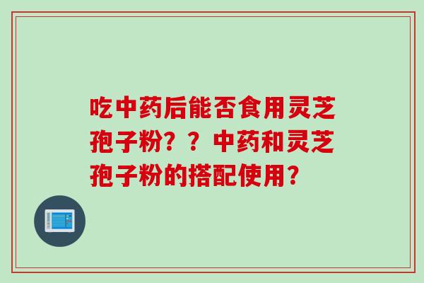 吃中药后能否食用灵芝孢子粉？？中药和灵芝孢子粉的搭配使用？