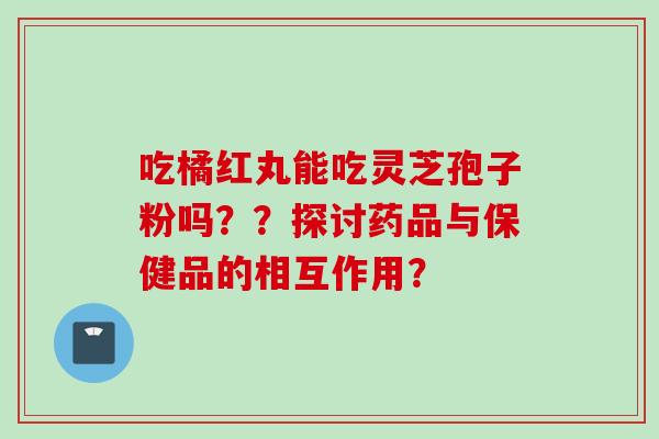 吃橘红丸能吃灵芝孢子粉吗？？探讨药品与保健品的相互作用？