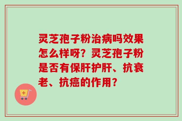 灵芝孢子粉治病吗效果怎么样呀？灵芝孢子粉是否有保肝护肝、抗衰老、抗癌的作用？