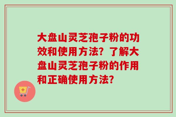 大盘山灵芝孢子粉的功效和使用方法？了解大盘山灵芝孢子粉的作用和正确使用方法？