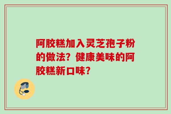 阿胶糕加入灵芝孢子粉的做法？健康美味的阿胶糕新口味？