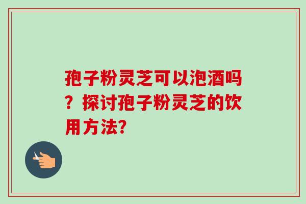 孢子粉灵芝可以泡酒吗？探讨孢子粉灵芝的饮用方法？