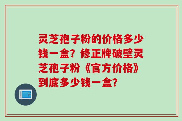 灵芝孢子粉的价格多少钱一盒？修正牌破壁灵芝孢子粉《官方价格》到底多少钱一盒？