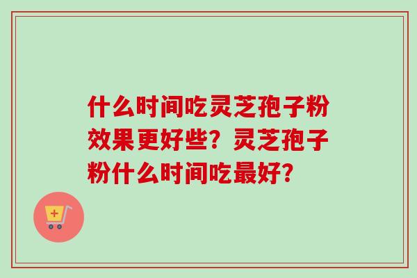 什么时间吃灵芝孢子粉效果更好些？灵芝孢子粉什么时间吃最好？