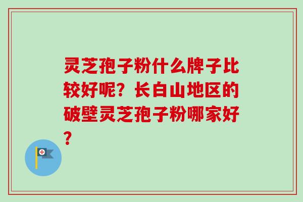 灵芝孢子粉什么牌子比较好呢？长白山地区的破壁灵芝孢子粉哪家好？