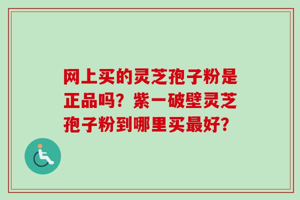 网上买的灵芝孢子粉是正品吗？紫一破壁灵芝孢子粉到哪里买最好？