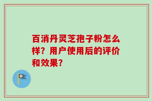 百消丹灵芝孢子粉怎么样？用户使用后的评价和效果？