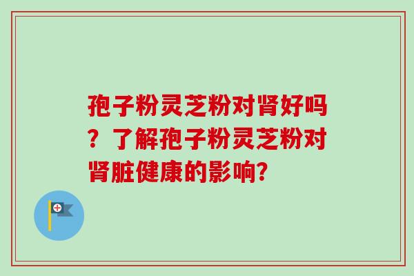 孢子粉灵芝粉对肾好吗？了解孢子粉灵芝粉对肾脏健康的影响？