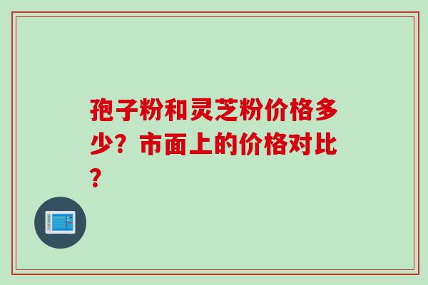 孢子粉和灵芝粉价格多少？市面上的价格对比？