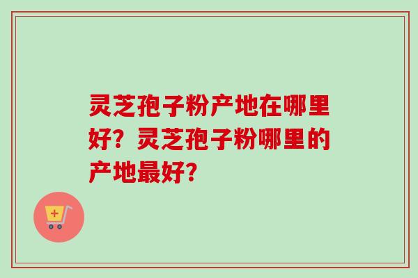 灵芝孢子粉产地在哪里好？灵芝孢子粉哪里的产地最好？