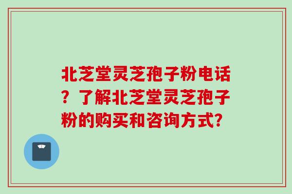 北芝堂灵芝孢子粉电话？了解北芝堂灵芝孢子粉的购买和咨询方式？