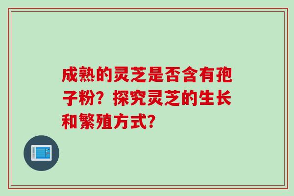 成熟的灵芝是否含有孢子粉？探究灵芝的生长和繁殖方式？