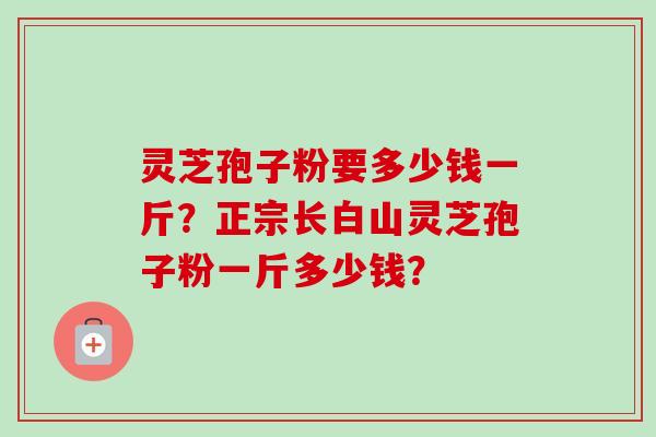 灵芝孢子粉要多少钱一斤？正宗长白山灵芝孢子粉一斤多少钱？