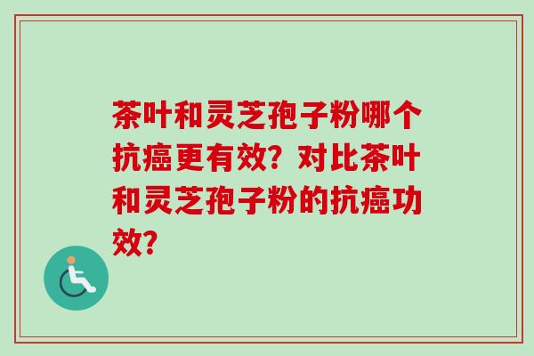 茶叶和灵芝孢子粉哪个抗癌更有效？对比茶叶和灵芝孢子粉的抗癌功效？