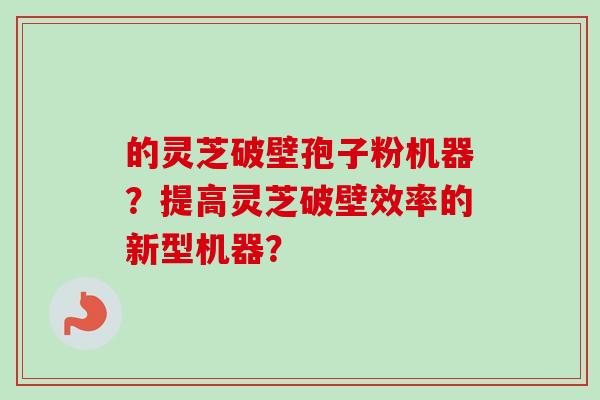 的灵芝破壁孢子粉机器？提高灵芝破壁效率的新型机器？