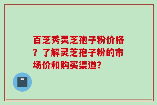 百芝秀灵芝孢子粉价格？了解灵芝孢子粉的市场价和购买渠道？