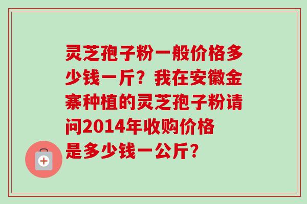 灵芝孢子粉一般价格多少钱一斤？我在安徽金寨种植的灵芝孢子粉请问2014年收购价格是多少钱一公斤？