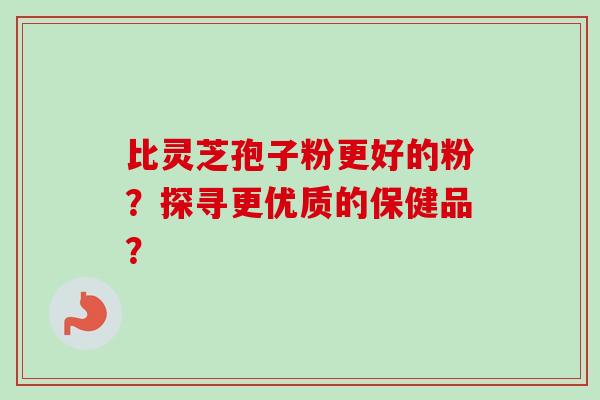 比灵芝孢子粉更好的粉？探寻更优质的保健品？