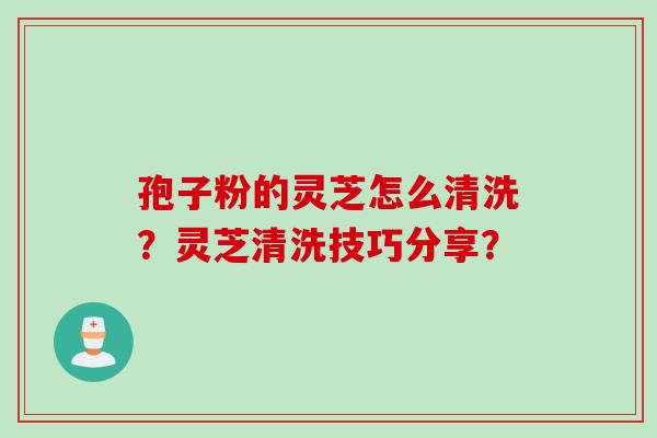 孢子粉的灵芝怎么清洗？灵芝清洗技巧分享？