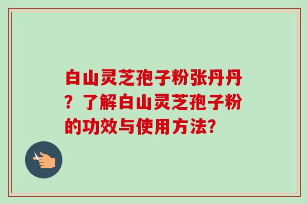 白山灵芝孢子粉张丹丹？了解白山灵芝孢子粉的功效与使用方法？