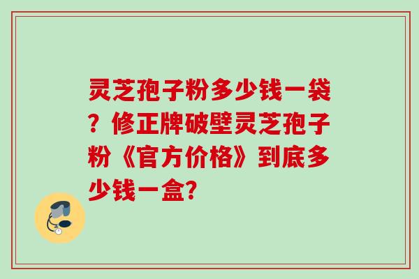 灵芝孢子粉多少钱一袋？修正牌破壁灵芝孢子粉《官方价格》到底多少钱一盒？