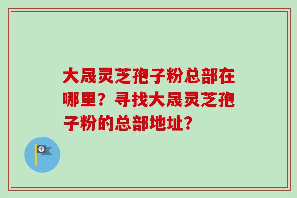 大晟灵芝孢子粉总部在哪里？寻找大晟灵芝孢子粉的总部地址？