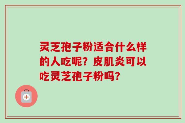 灵芝孢子粉适合什么样的人吃呢？皮肌炎可以吃灵芝孢子粉吗？