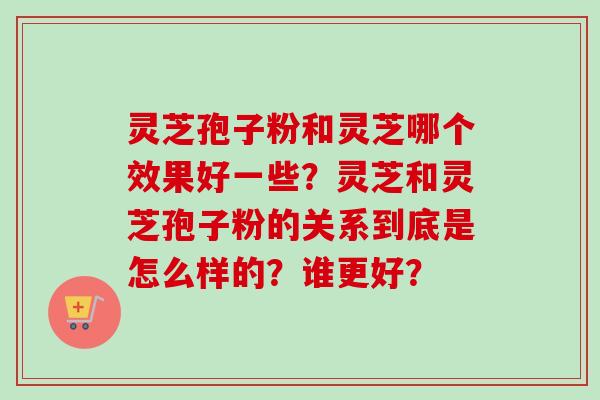 灵芝孢子粉和灵芝哪个效果好一些？灵芝和灵芝孢子粉的关系到底是怎么样的？谁更好？