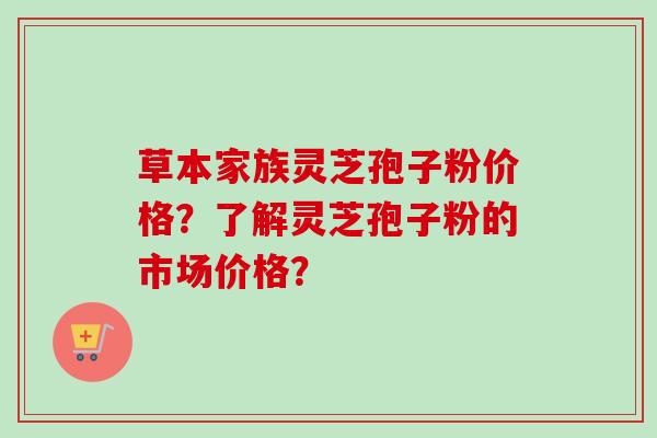 草本家族灵芝孢子粉价格？了解灵芝孢子粉的市场价格？