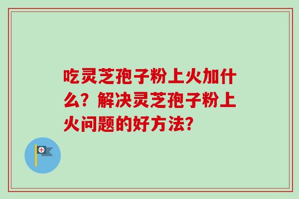 吃灵芝孢子粉上火加什么？解决灵芝孢子粉上火问题的好方法？