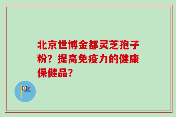 北京世博金都灵芝孢子粉？提高免疫力的健康保健品？