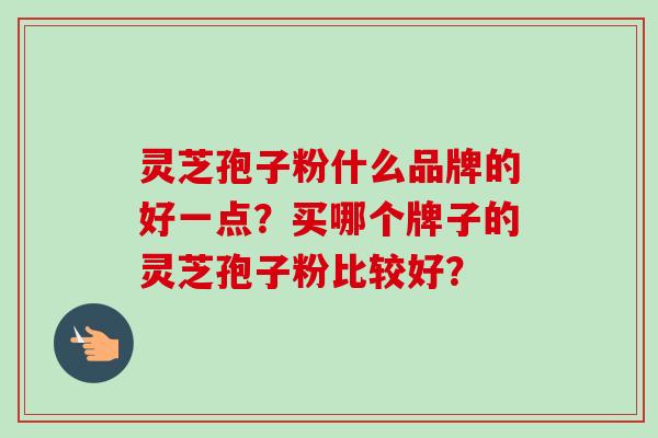 灵芝孢子粉什么品牌的好一点？买哪个牌子的灵芝孢子粉比较好？