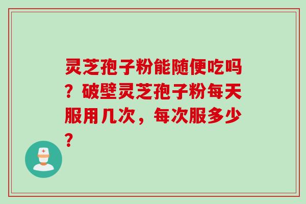 灵芝孢子粉能随便吃吗？破壁灵芝孢子粉每天服用几次，每次服多少？