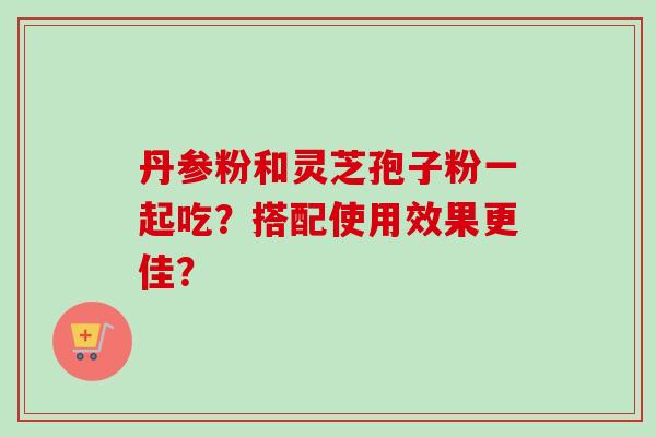 丹参粉和灵芝孢子粉一起吃？搭配使用效果更佳？