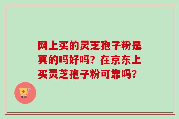 网上买的灵芝孢子粉是真的吗好吗？在京东上买灵芝孢子粉可靠吗？