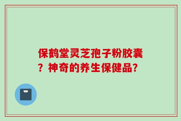 保鹤堂灵芝孢子粉胶囊？神奇的养生保健品？