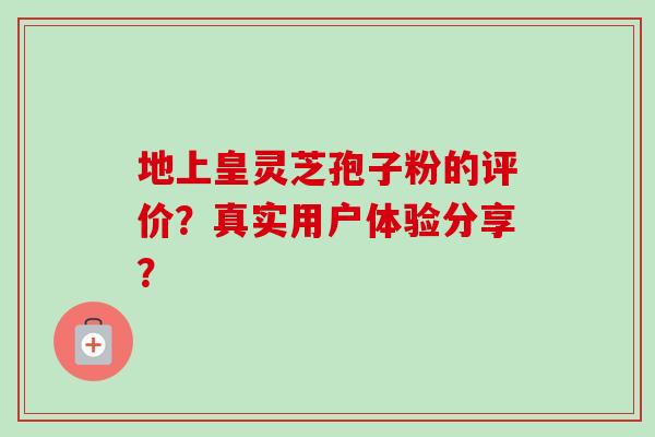 地上皇灵芝孢子粉的评价？真实用户体验分享？