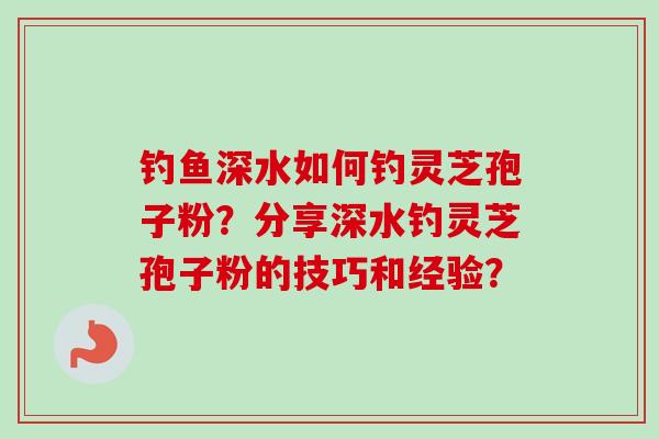 钓鱼深水如何钓灵芝孢子粉？分享深水钓灵芝孢子粉的技巧和经验？