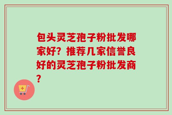 包头灵芝孢子粉批发哪家好？推荐几家信誉良好的灵芝孢子粉批发商？