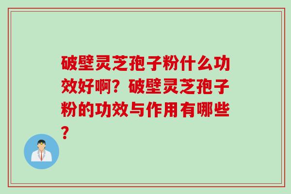 破壁灵芝孢子粉什么功效好啊？破壁灵芝孢子粉的功效与作用有哪些？