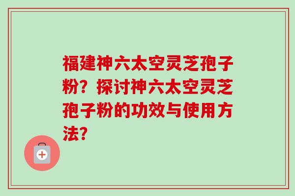 福建神六太空灵芝孢子粉？探讨神六太空灵芝孢子粉的功效与使用方法？